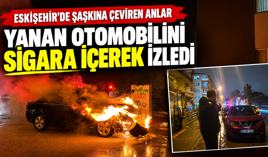 Eskişehir’de şaşkına çeviren anlar: Yanan otomobilini sigara içerek izledi