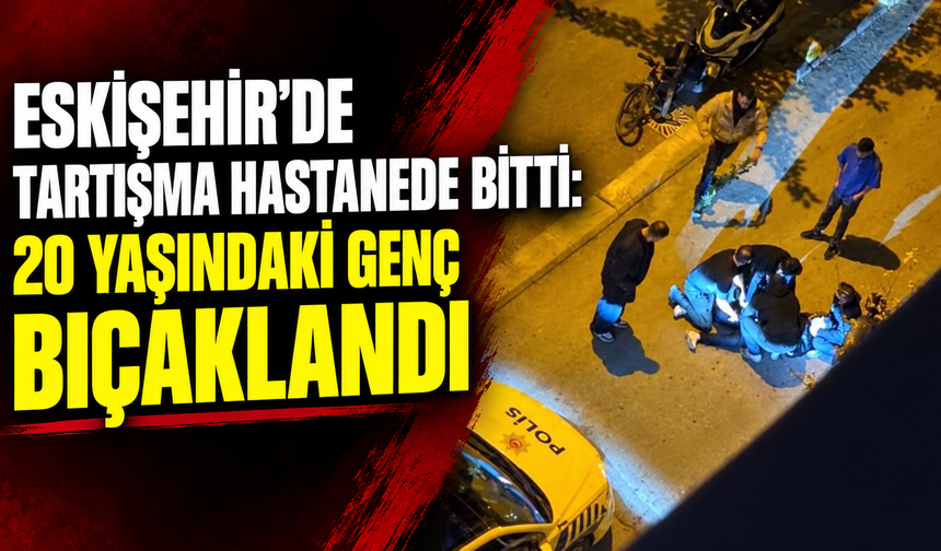 Eskişehir'de tartışma hastanede bitti: 20 yaşındaki genç bıçaklandı