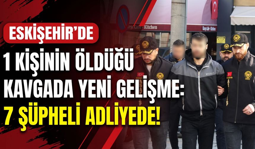 Eskişehir’de bir kişinin öldüğü kavgada yeni gelişme: 7 şüpheli adliyede