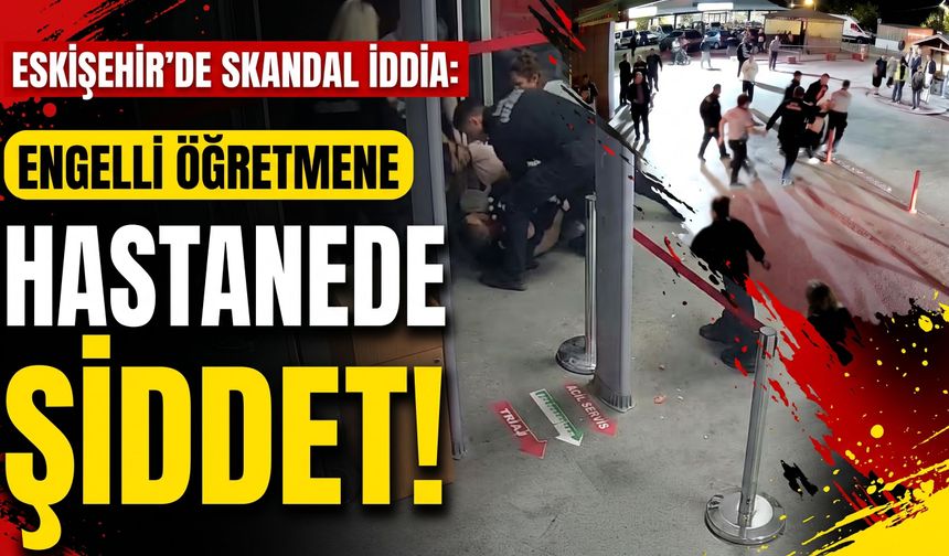 Eskişehir'de skandal iddia: Engelli öğretmene hastanede şiddet!